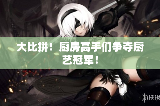大比拼！厨房高手们争夺厨艺冠军！