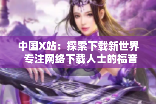 中国X站：探索下载新世界  专注网络下载人士的福音