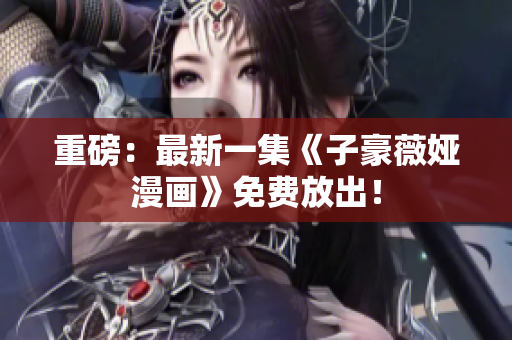 重磅：最新一集《子豪薇娅漫画》免费放出！