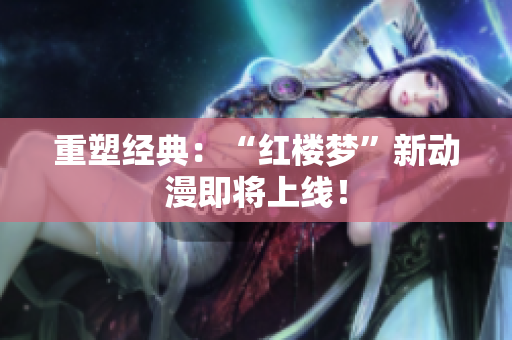 重塑经典：“红楼梦”新动漫即将上线！
