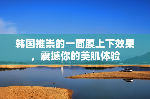 韩国推崇的一面膜上下效果，震撼你的美肌体验