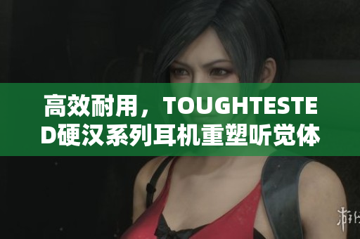 高效耐用，TOUGHTESTED硬汉系列耳机重塑听觉体验