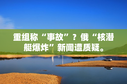 重组称“事故”？俄“核潜艇爆炸”新闻遭质疑。