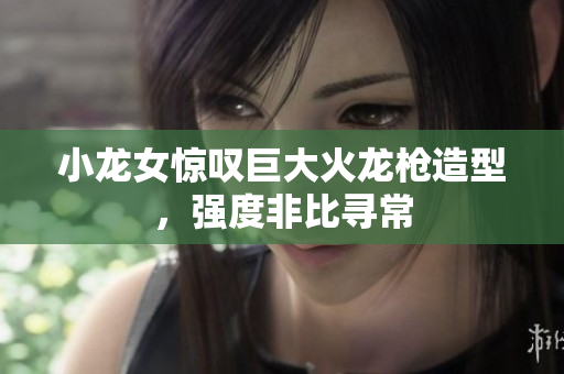 小龙女惊叹巨大火龙枪造型，强度非比寻常