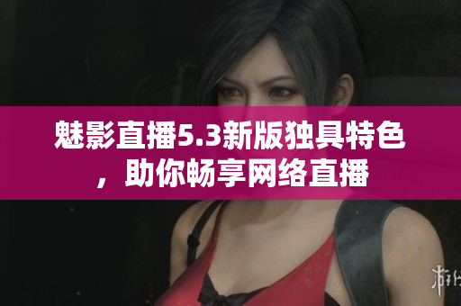 魅影直播5.3新版独具特色，助你畅享网络直播