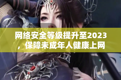 网络安全等级提升至2023，保障未成年人健康上网