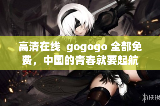 高清在线  gogogo 全部免费，中国的青春就要起航