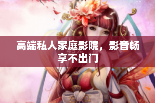 高端私人家庭影院，影音畅享不出门
