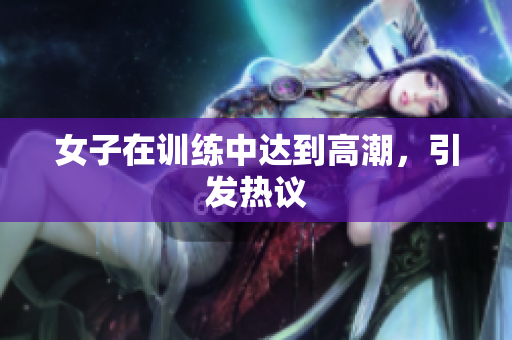 女子在训练中达到高潮，引发热议