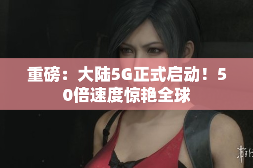 重磅：大陆5G正式启动！50倍速度惊艳全球
