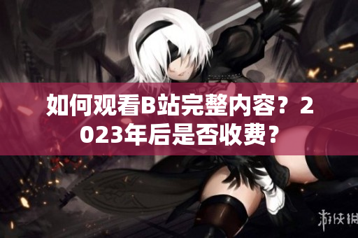 如何观看B站完整内容？2023年后是否收费？