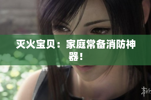 灭火宝贝：家庭常备消防神器！