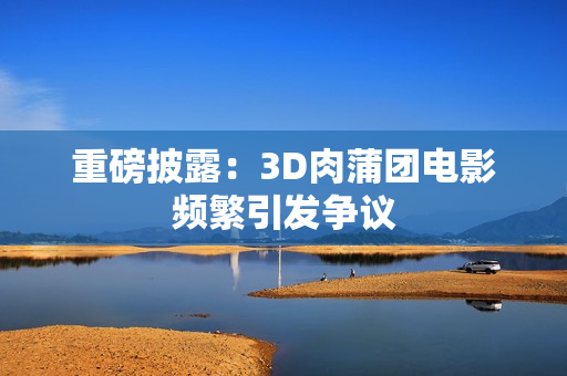 重磅披露：3D肉蒲团电影频繁引发争议
