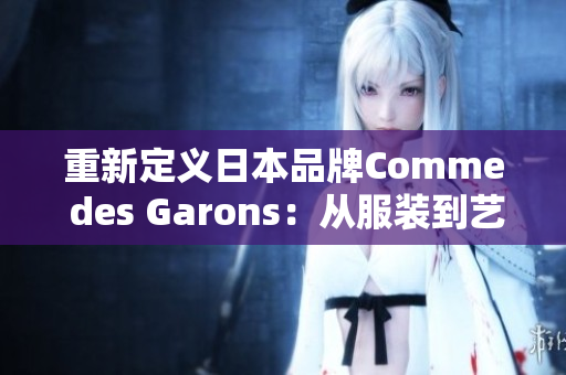 重新定义日本品牌Comme des Garons：从服装到艺术的跨界探索