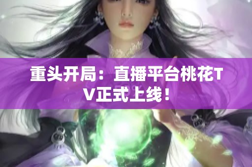 重头开局：直播平台桃花TV正式上线！