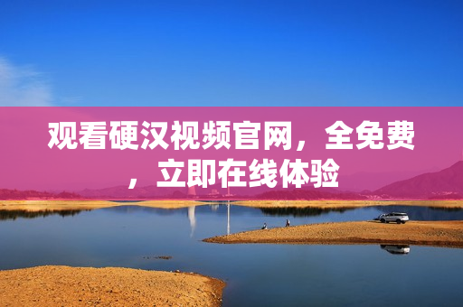 观看硬汉视频官网，全免费，立即在线体验