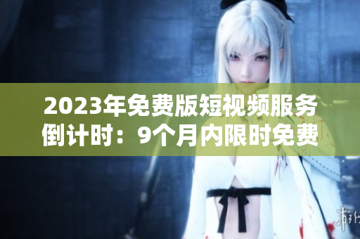 2023年免费版短视频服务倒计时：9个月内限时免费！