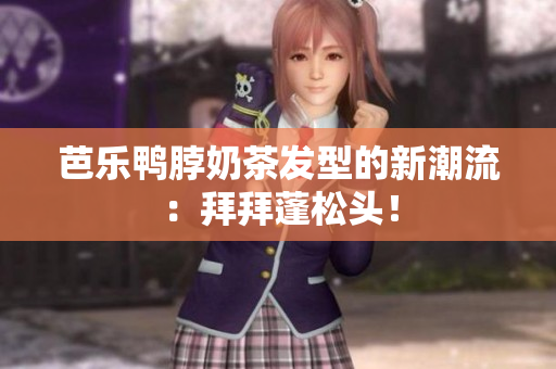 芭乐鸭脖奶茶发型的新潮流：拜拜蓬松头！