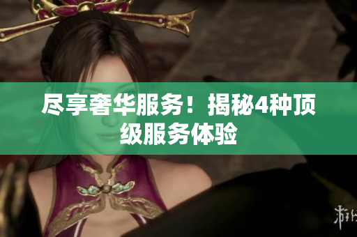 尽享奢华服务！揭秘4种顶级服务体验