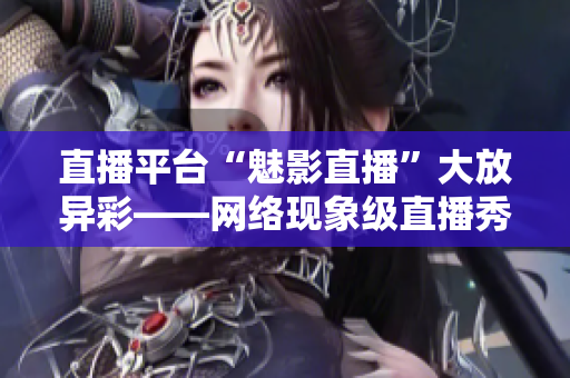 直播平台“魅影直播”大放异彩——网络现象级直播秀