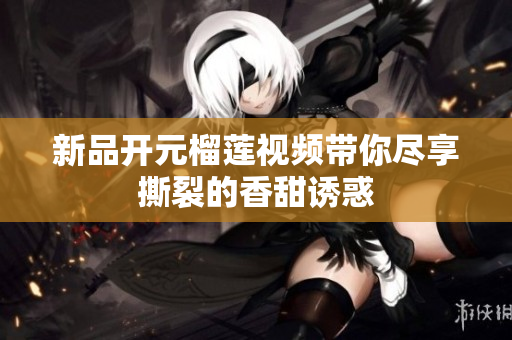 新品开元榴莲视频带你尽享撕裂的香甜诱惑