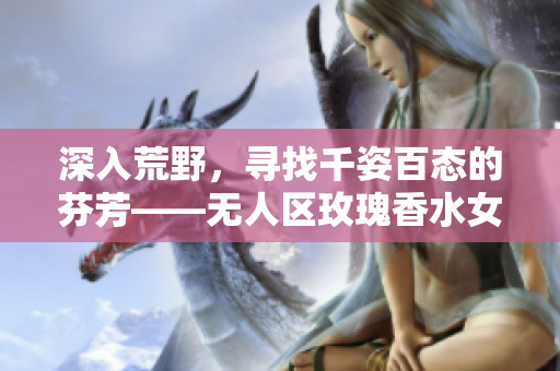 深入荒野，寻找千姿百态的芬芳——无人区玫瑰香水女士