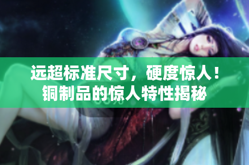 远超标准尺寸，硬度惊人！铜制品的惊人特性揭秘