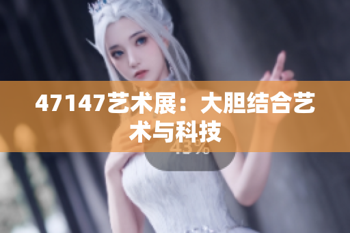 47147艺术展：大胆结合艺术与科技