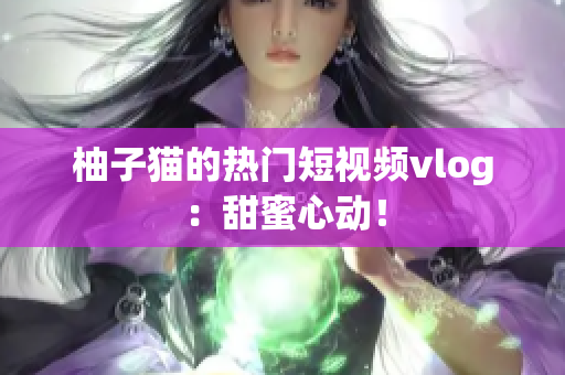 柚子猫的热门短视频vlog：甜蜜心动！
