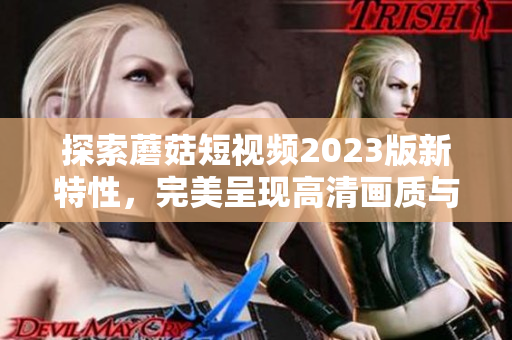 探索蘑菇短视频2023版新特性，完美呈现高清画质与创新内容
