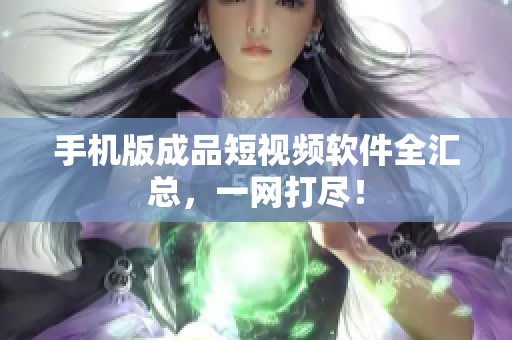 手机版成品短视频软件全汇总，一网打尽！