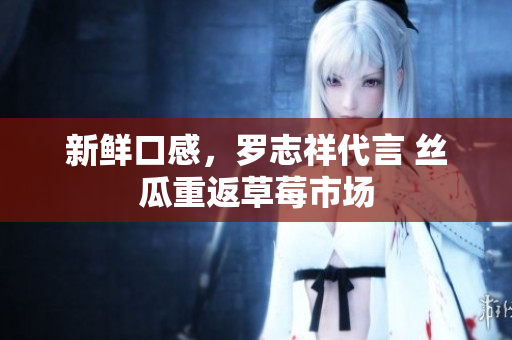 新鲜口感，罗志祥代言 丝瓜重返草莓市场