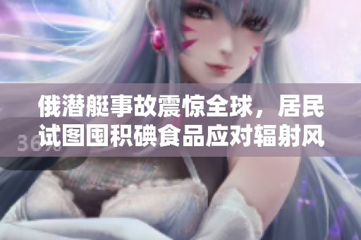 俄潜艇事故震惊全球，居民试图囤积碘食品应对辐射风险