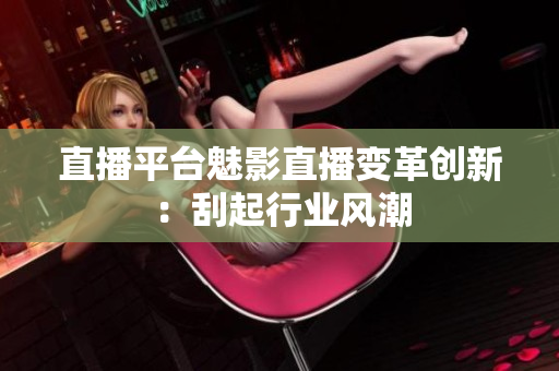 直播平台魅影直播变革创新：刮起行业风潮