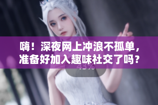 嗨！深夜网上冲浪不孤单，准备好加入趣味社交了吗？
