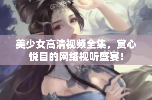 美少女高清视频全集，赏心悦目的网络视听盛宴！