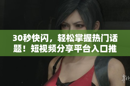 30秒快闪，轻松掌握热门话题！短视频分享平台入口推荐
