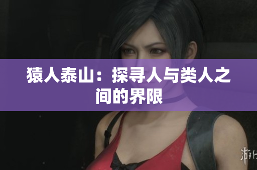 猿人泰山：探寻人与类人之间的界限