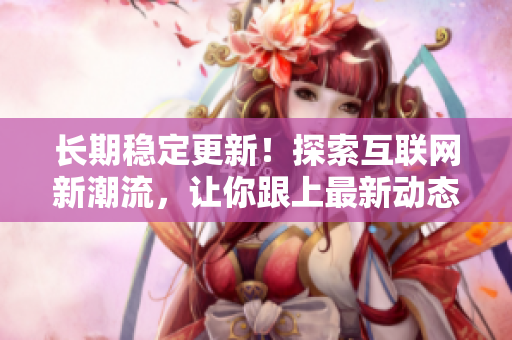 长期稳定更新！探索互联网新潮流，让你跟上最新动态