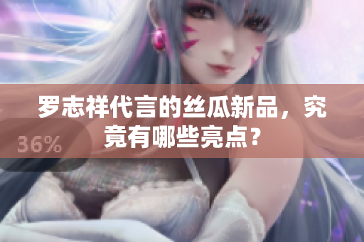 罗志祥代言的丝瓜新品，究竟有哪些亮点？