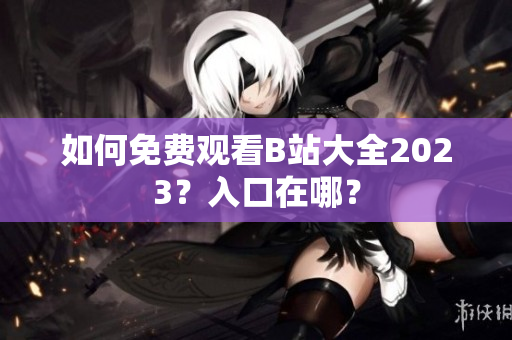 如何免费观看B站大全2023？入口在哪？