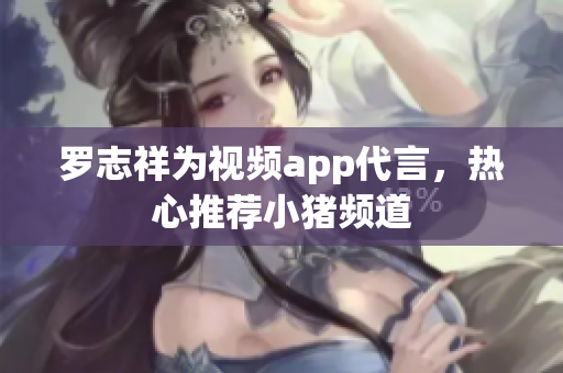 罗志祥为视频app代言，热心推荐小猪频道