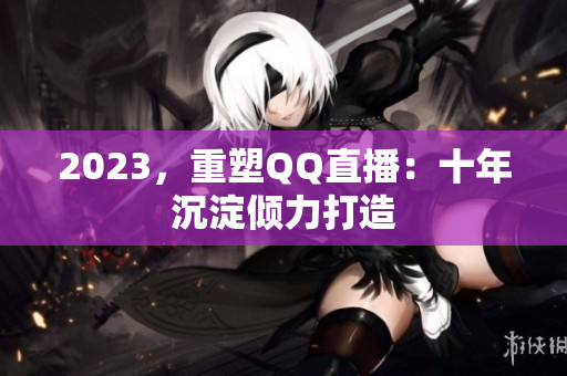 2023，重塑QQ直播：十年沉淀倾力打造