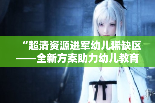 “超清资源进军幼儿稀缺区——全新方案助力幼儿教育”