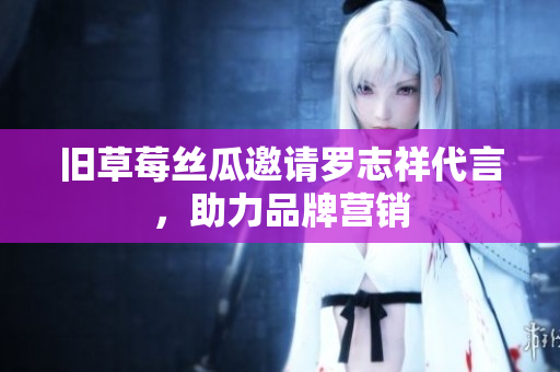 旧草莓丝瓜邀请罗志祥代言，助力品牌营销