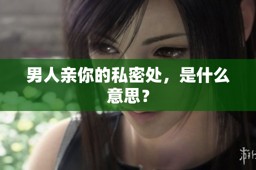 男人亲你的私密处，是什么意思？