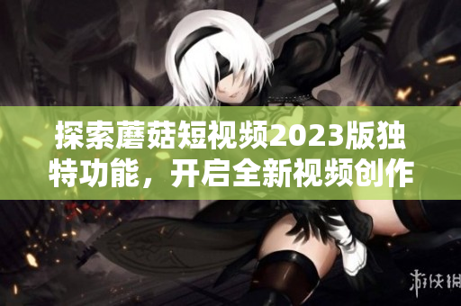 探索蘑菇短视频2023版独特功能，开启全新视频创作体验