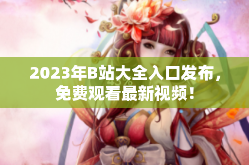 2023年B站大全入口发布，免费观看最新视频！