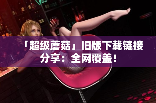 「超级蘑菇」旧版下载链接分享：全网覆盖！