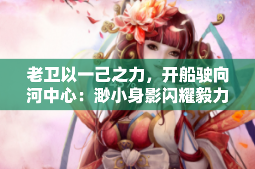 老卫以一己之力，开船驶向河中心：渺小身影闪耀毅力光芒
